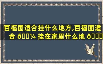 百福图适合挂什么地方,百福图适合 🐼 挂在家里什么地 🐝 方